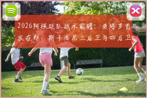 2026阿根廷队战术前瞻：劳塔罗首发在即，斯卡洛尼三后卫与四后卫阵型全解析及对球队影响