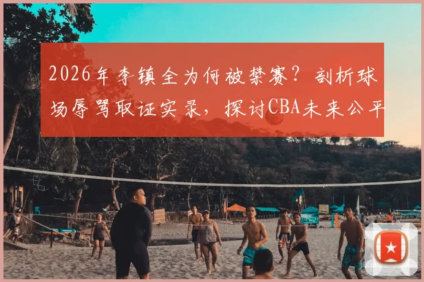 2026年李镇全为何被禁赛?剖析球场辱骂取证实录,探讨CBA未来公平竞赛新方向