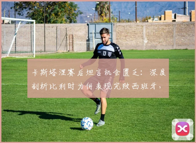 卡斯塔涅赛后坦言机会匮乏：深度剖析比利时为何表现完败西班牙，2026欧洲杯前景蒙上阴影
