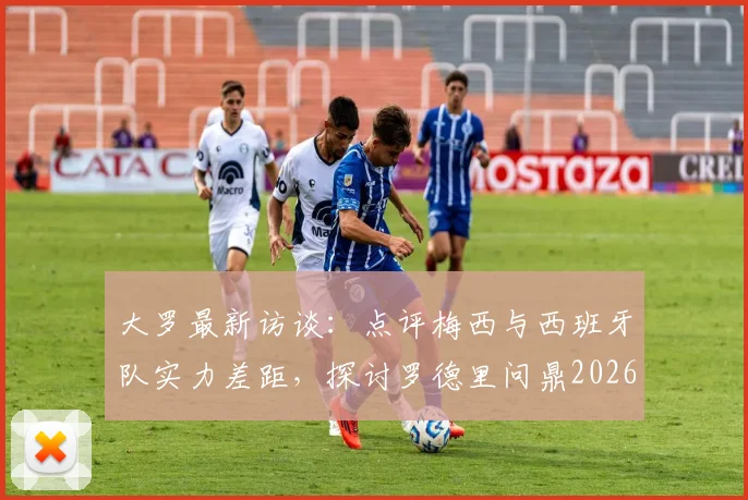 大罗最新访谈：点评梅西与西班牙队实力差距，探讨罗德里问鼎2026世界杯金球奖可能性