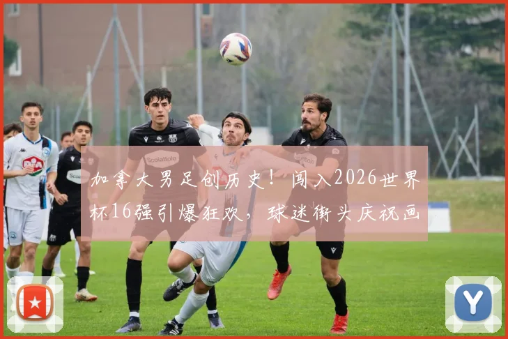 加拿大男足创历史！闯入2026世界杯16强引爆狂欢，球迷街头庆祝画面全记录，晋级之路深度回顾