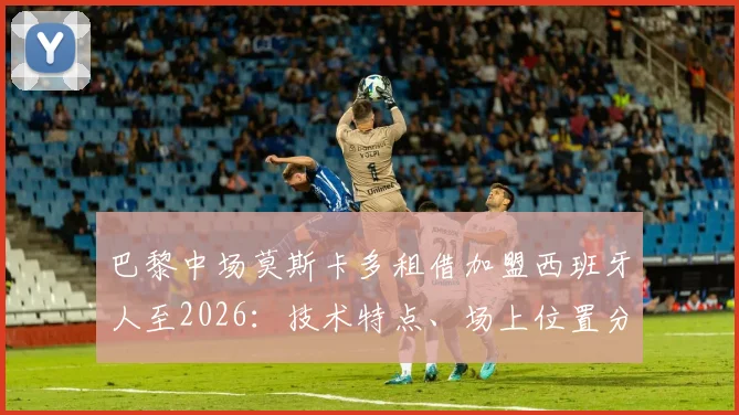 巴黎中场莫斯卡多租借加盟西班牙人至2026：技术特点、场上位置分析及对球队保级前景影响解读