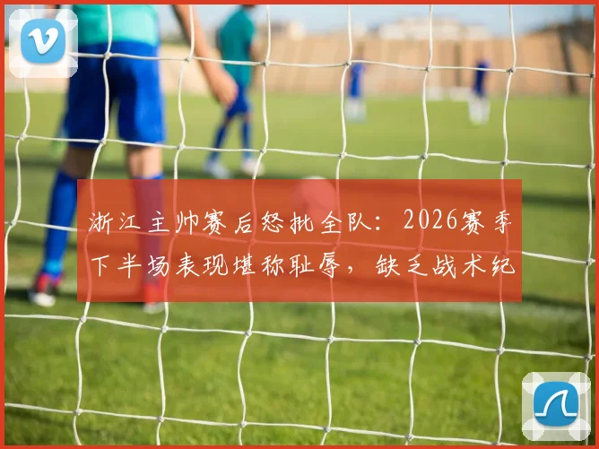 浙江主帅赛后怒批全队：2026赛季下半场表现堪称耻辱，缺乏战术纪律不可接受，发布会实录