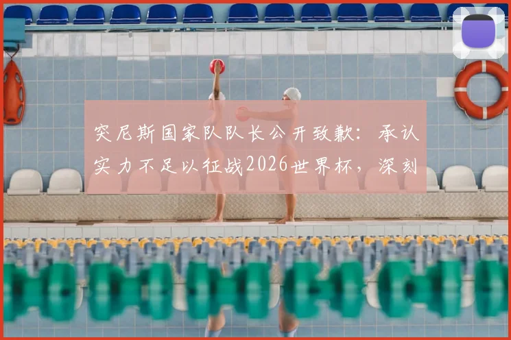 突尼斯国家队队长公开致歉:承认实力不足以征战2026世界杯,深刻反思球队建设五大核心问题