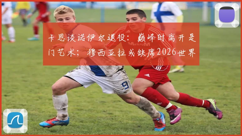 卡恩谈诺伊尔退役：巅峰时离开是门艺术；穆西亚拉或缺席2026世界杯深度解读